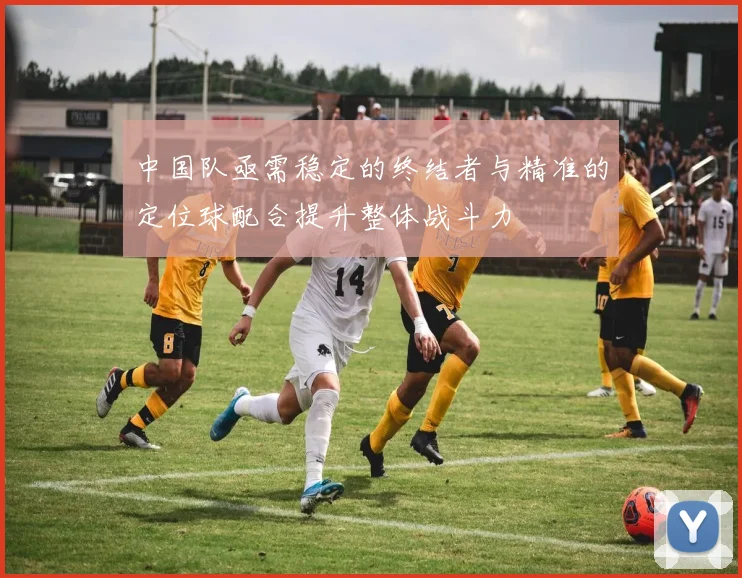 中国队亟需稳定的终结者与精准的定位球配合提升整体战斗力
