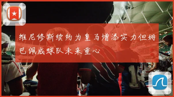 维尼修斯续约为皇马增添实力但姆巴佩成球队未来重心