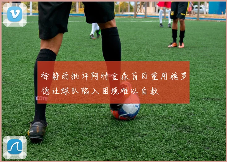 徐静雨批评阿特金森盲目重用施罗德让球队陷入困境难以自救