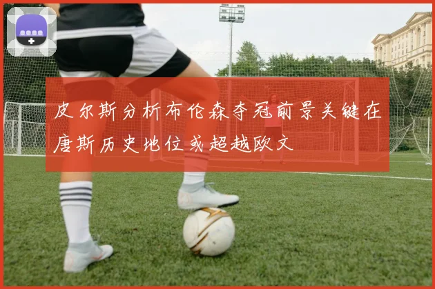 皮尔斯分析布伦森夺冠前景关键在唐斯历史地位或超越欧文