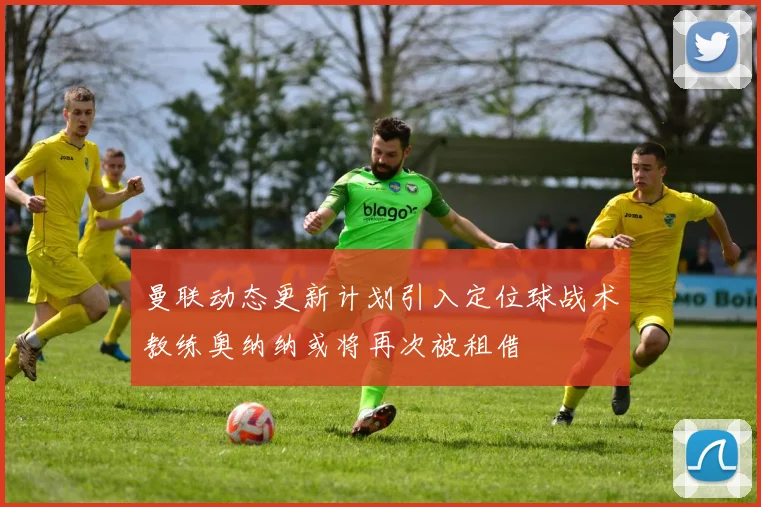 曼联动态更新计划引入定位球战术教练奥纳纳或将再次被租借
