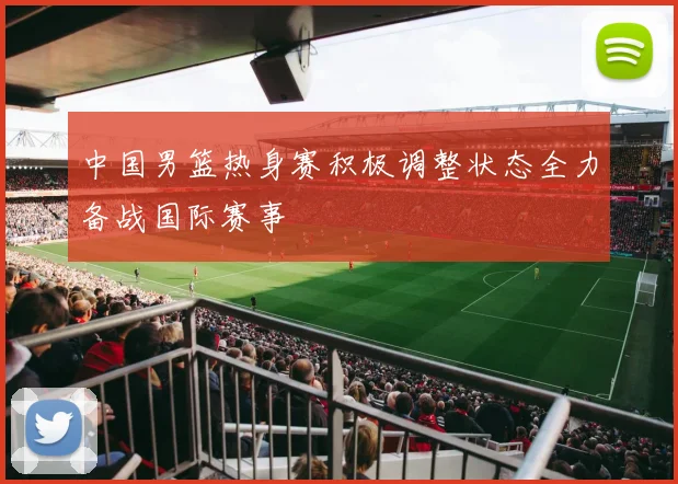 中国男篮热身赛积极调整状态全力备战国际赛事