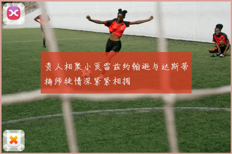 贵人相聚小莫雷兹约翰逊与达斯蒂梅师徒情深紧紧相拥