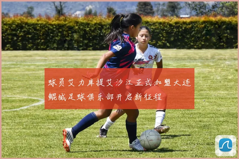 球员艾力库提艾沙江正式加盟大连鲲城足球俱乐部开启新征程