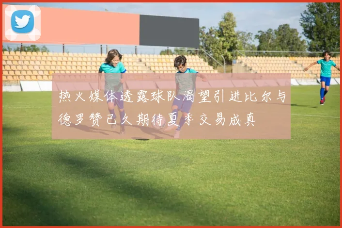 热火媒体透露球队渴望引进比尔与德罗赞已久期待夏季交易成真