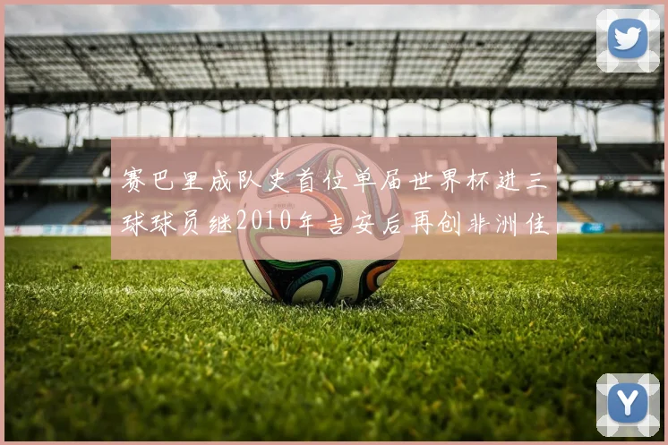赛巴里成队史首位单届世界杯进三球球员继2010年吉安后再创非洲佳绩