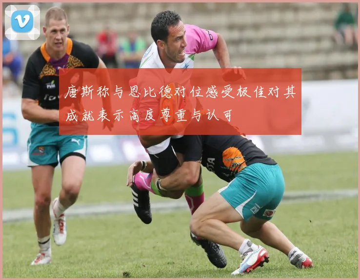 唐斯称与恩比德对位感受极佳对其成就表示高度尊重与认可