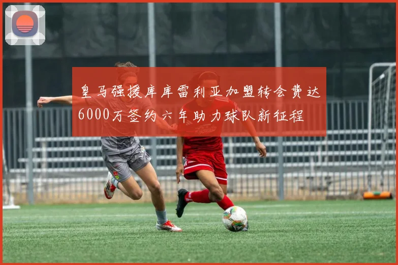 皇马强援库库雷利亚加盟转会费达6000万签约六年助力球队新征程
