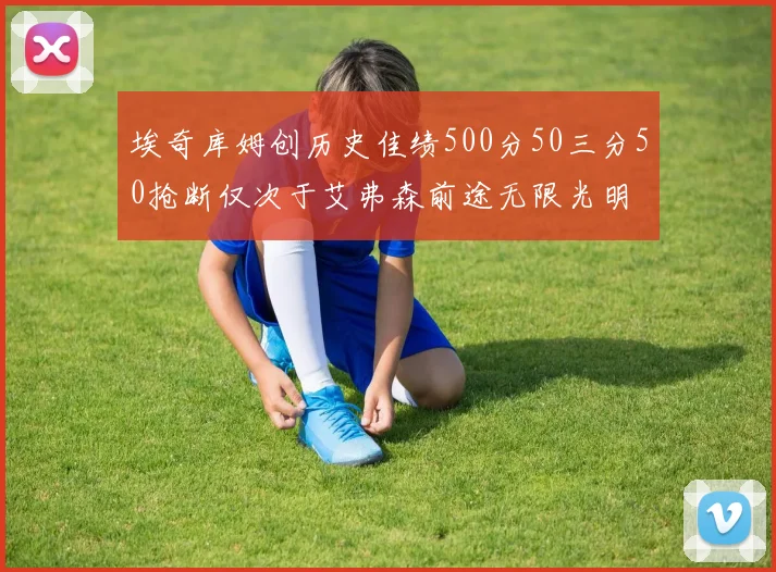 埃奇库姆创历史佳绩500分50三分50抢断仅次于艾弗森前途无限光明