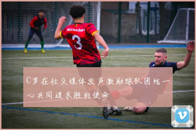 C罗在社交媒体发声激励球队团结一心共同追求胜利使命