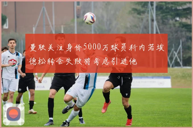 曼联关注身价5000万球员科内若埃德松转会失败将考虑引进他