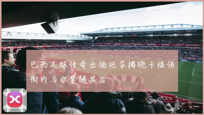 巴西足球传奇出场记录揭晓卡福领衔内马尔紧随其后