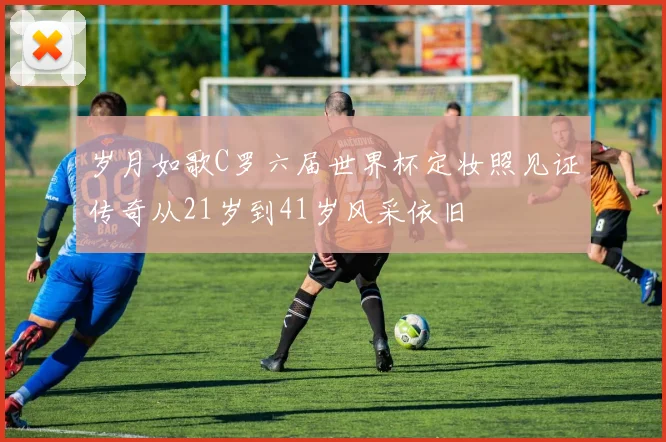 岁月如歌C罗六届世界杯定妆照见证传奇从21岁到41岁风采依旧