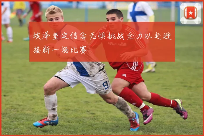 埃泽坚定信念无惧挑战全力以赴迎接新一场比赛