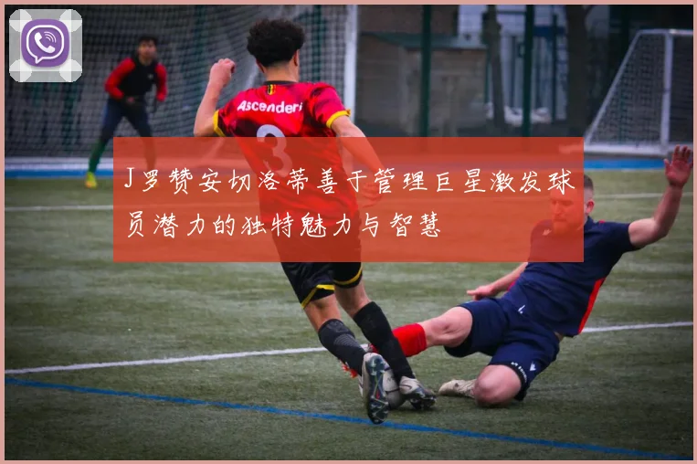 J罗赞安切洛蒂善于管理巨星激发球员潜力的独特魅力与智慧