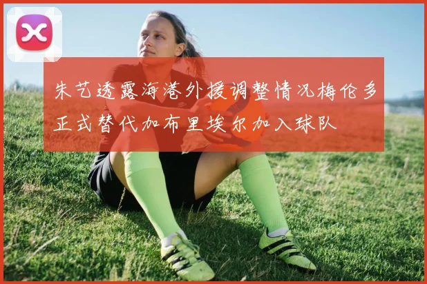 朱艺透露海港外援调整情况梅伦多正式替代加布里埃尔加入球队