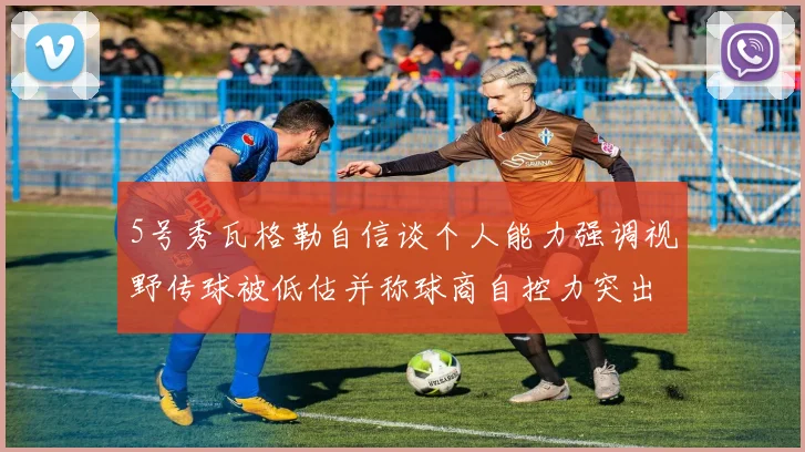 5号秀瓦格勒自信谈个人能力强调视野传球被低估并称球商自控力突出