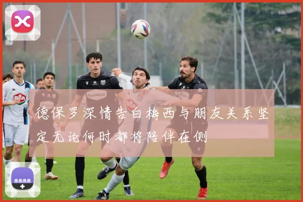 德保罗深情告白梅西与朋友关系坚定无论何时都将陪伴在侧