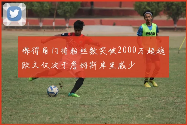 佛得角门将粉丝数突破2000万超越欧文仅次于詹姆斯库里威少
