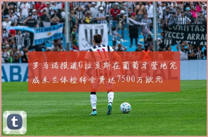 罗马诺报道G拉莫斯在葡萄牙营地完成米兰体检转会费达7500万欧元