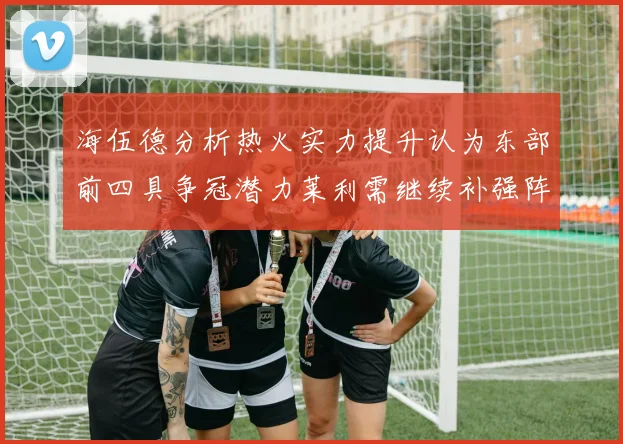 海伍德分析热火实力提升认为东部前四具争冠潜力莱利需继续补强阵容