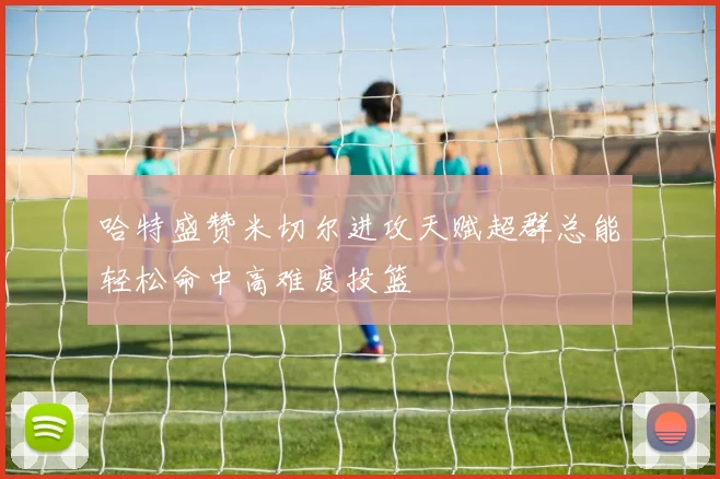 哈特盛赞米切尔进攻天赋超群总能轻松命中高难度投篮