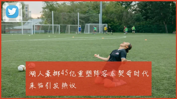 湖人豪掷45亿重塑阵容东契奇时代来临引发热议